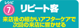 レシピ7 リピート客 来店後の細かいアフターケアで次回の来店に響かせる